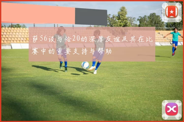 萨56谈与恰20的深厚友谊及其在比赛中的重要支持与帮助