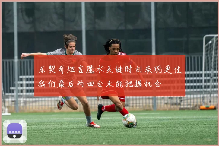 东契奇坦言魔术关键时刻表现更佳我们最后两回合未能把握机会