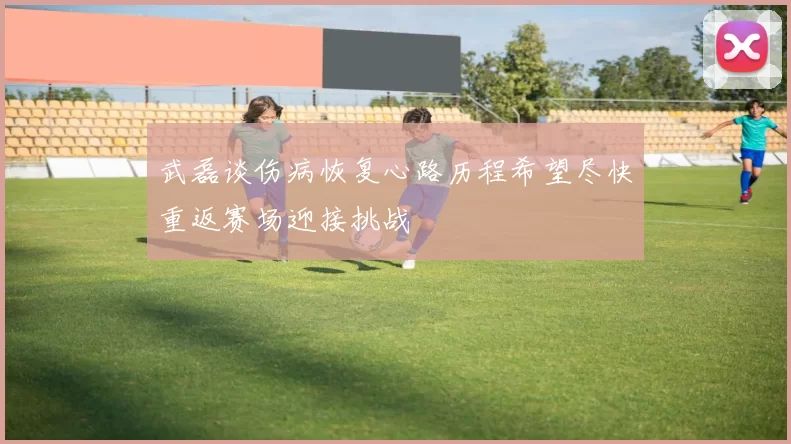 武磊谈伤病恢复心路历程希望尽快重返赛场迎接挑战