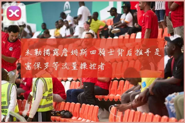 米勒揭露詹姆斯回骑士背后推手是富保罗等流量操控者