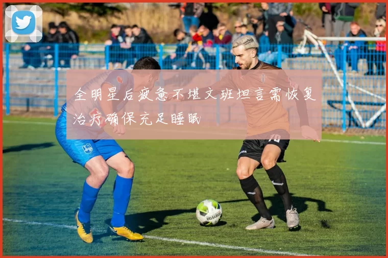 全明星后疲惫不堪文班坦言需恢复治疗确保充足睡眠