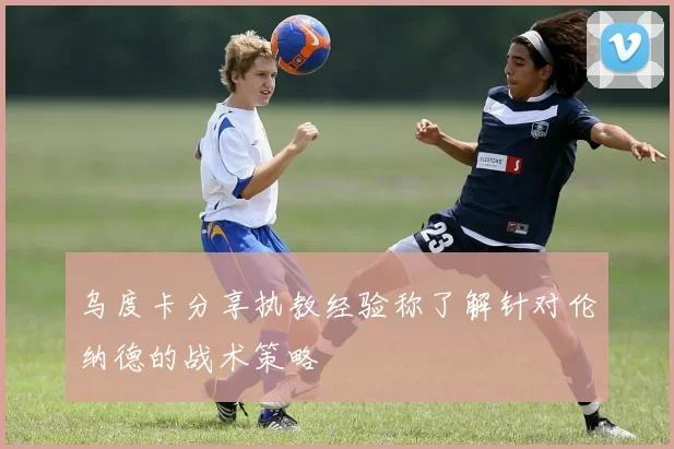 乌度卡分享执教经验称了解针对伦纳德的战术策略