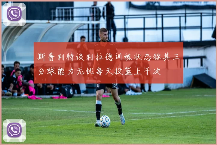 斯普利特谈利拉德训练状态称其三分球能力无忧每天投篮上千次