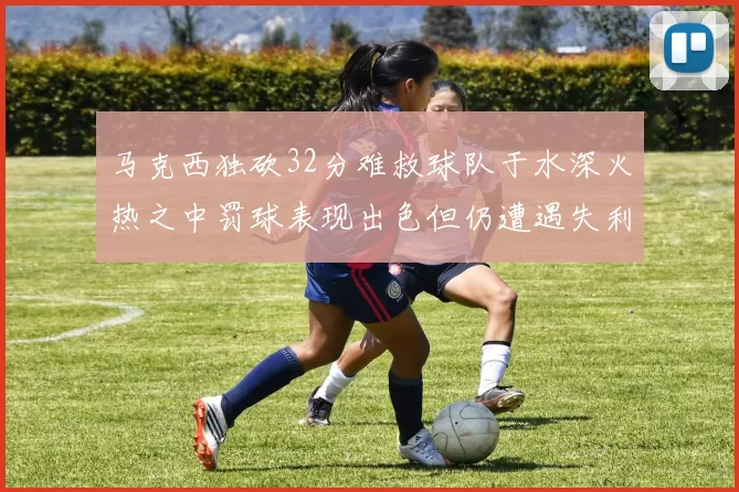 马克西独砍32分难救球队于水深火热之中罚球表现出色但仍遭遇失利