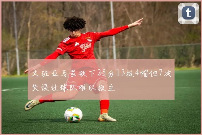 文班亚马虽砍下25分13板4帽但7次失误让球队难以救主