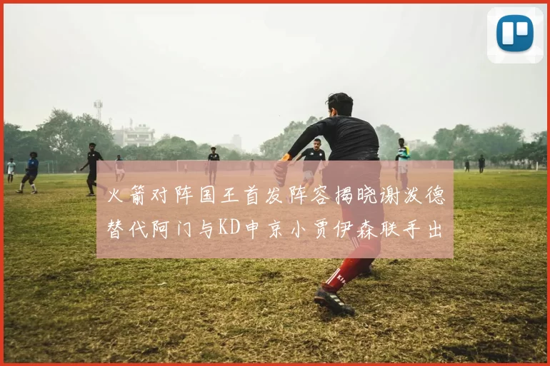火箭对阵国王首发阵容揭晓谢泼德替代阿门与KD申京小贾伊森联手出战