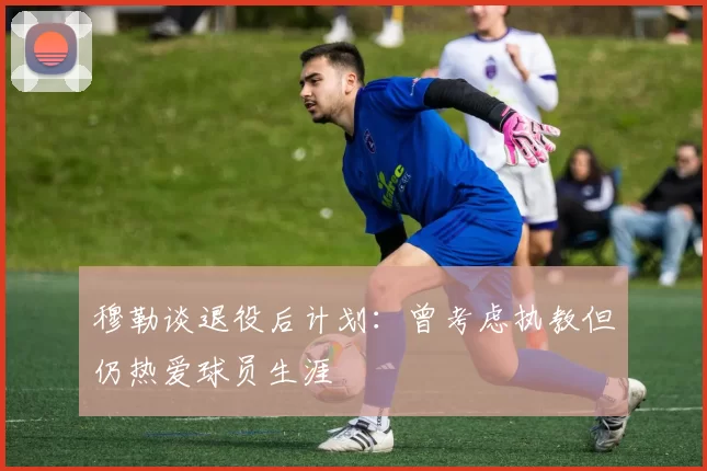 穆勒谈退役后计划：曾考虑执教但仍热爱球员生涯