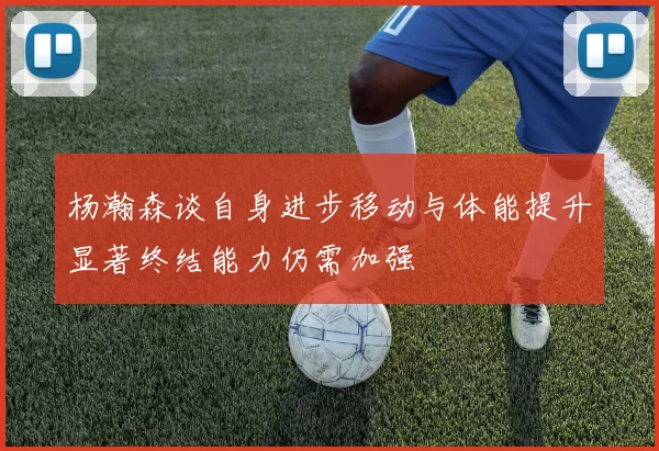 杨瀚森谈自身进步移动与体能提升显著终结能力仍需加强