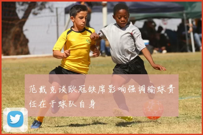 范戴克谈欧冠缺席影响强调输球责任在于球队自身