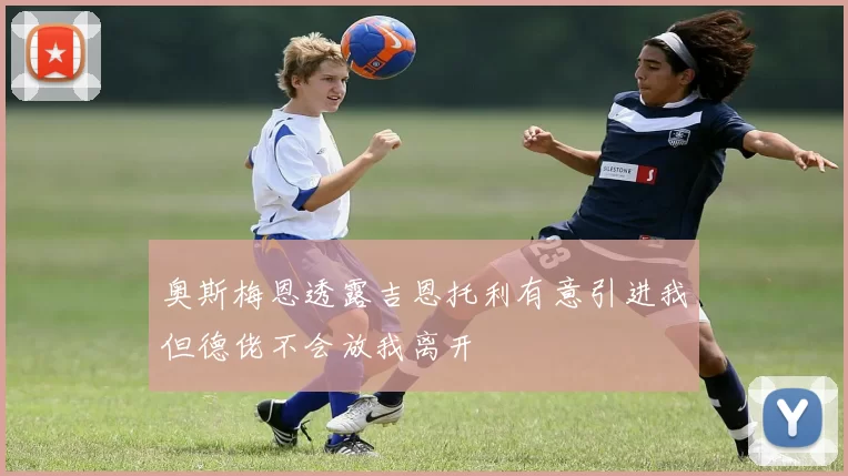 奥斯梅恩透露吉恩托利有意引进我但德佬不会放我离开