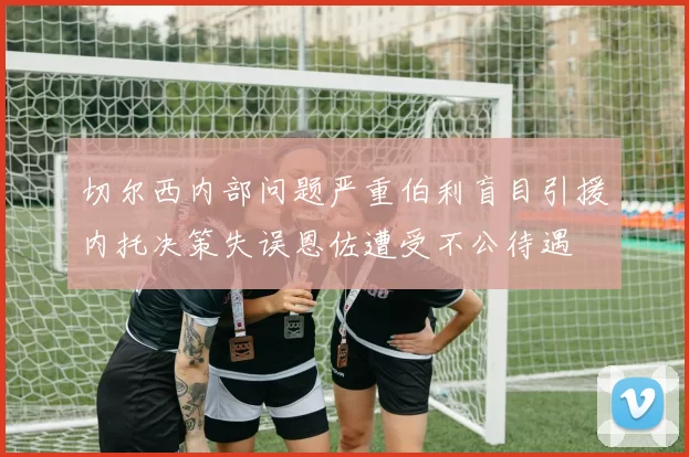 切尔西内部问题严重伯利盲目引援内托决策失误恩佐遭受不公待遇