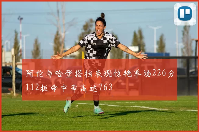 阿伦与哈登搭档表现惊艳单场226分112板命中率高达763