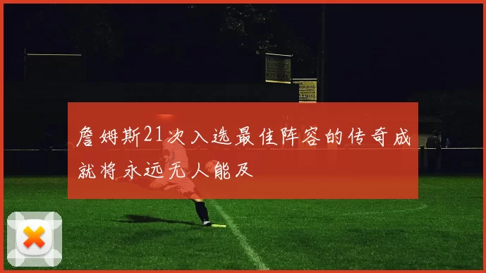 詹姆斯21次入选最佳阵容的传奇成就将永远无人能及