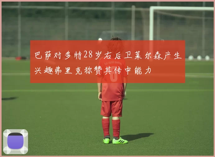 巴萨对多特28岁右后卫莱尔森产生兴趣弗里克称赞其传中能力