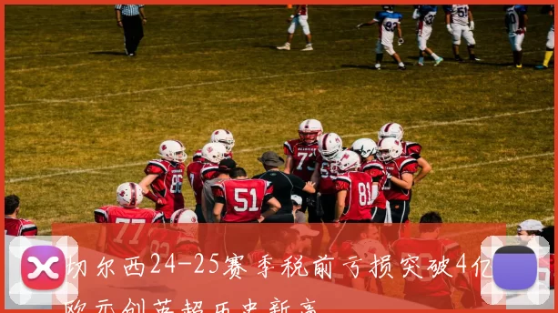 切尔西24-25赛季税前亏损突破4亿欧元创英超历史新高