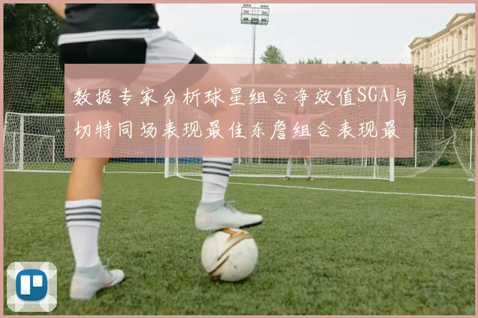 数据专家分析球星组合净效值SGA与切特同场表现最佳东詹组合表现最差