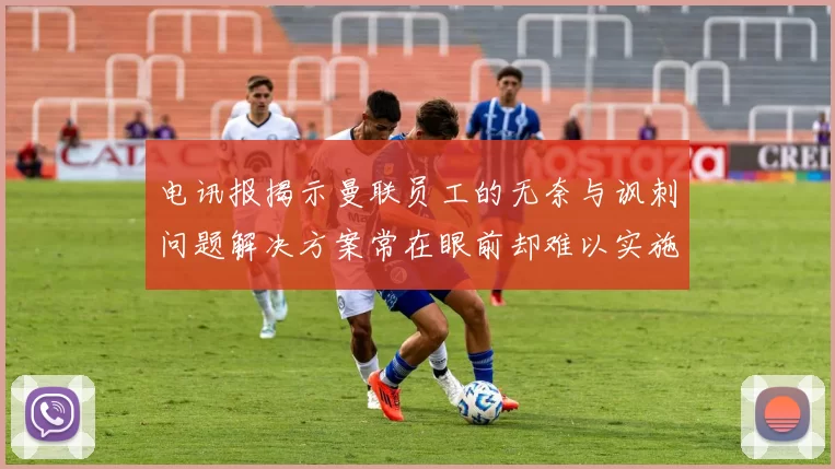 电讯报揭示曼联员工的无奈与讽刺问题解决方案常在眼前却难以实施