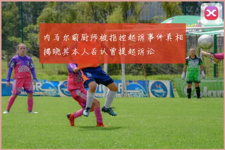 内马尔前厨师被指控起诉事件真相揭晓其本人否认曾提起诉讼