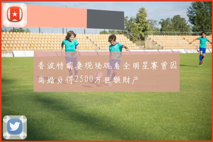 香波特前妻现场观看全明星赛曾因离婚分得2500万巨额财产