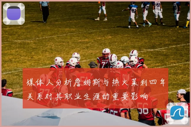 媒体人分析詹姆斯与热火莱利四年关系对其职业生涯的重要影响