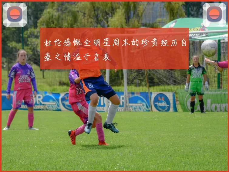 杜伦感慨全明星周末的珍贵经历自豪之情溢于言表