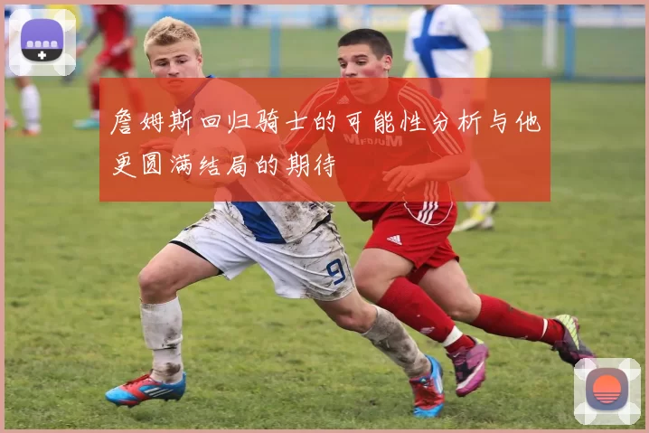 詹姆斯回归骑士的可能性分析与他更圆满结局的期待