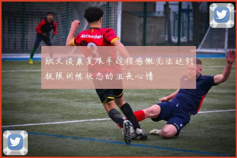 欧文谈康复艰辛过程感慨无法达到极限训练状态的沮丧心情